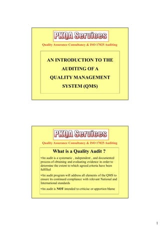 Quality Assurance Consultancy & ISO 17025 Auditing



    AN INTRODUCTION TO THE
                AUDITING OF A
       QUALITY MANAGEMENT
                SYSTEM (QMS)




 Quality Assurance Consultancy & ISO 17025 Auditing

         What is a Quality Audit ?
•An audit is a systematic , independent , and documented
process of obtaining and evaluating evidence in order to
determine the extent to which agreed criteria have been
fulfilled
•An audit program will address all elements of the QMS to
ensure its continued compliance with relevant National and
International standards
•An audit is NOT intended to criticise or apportion blame




                                                             1
 