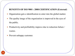 10
BENEFITS OF ISO 9001 : 2008 CERTIFICATION (External)
 Organization gets a identification to enter into the global market.
 The quality image of the organization is improved in the eyes of
the public.
 Productivity and profitability improve due to reduction failure /
wastes.
 Prevent unhappy customer.
 