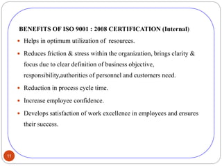 11
BENEFITS OF ISO 9001 : 2008 CERTIFICATION (Internal)
 Helps in optimum utilization of resources.
 Reduces friction & stress within the organization, brings clarity &
focus due to clear definition of business objective,
responsibility,authorities of personnel and customers need.
 Reduction in process cycle time.
 Increase employee confidence.
 Develops satisfaction of work excellence in employees and ensures
their success.
 