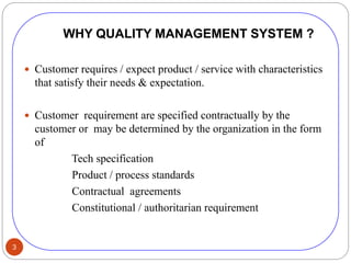 3
WHY QUALITY MANAGEMENT SYSTEM ?
 Customer requires / expect product / service with characteristics
that satisfy their needs & expectation.
 Customer requirement are specified contractually by the
customer or may be determined by the organization in the form
of
Tech specification
Product / process standards
Contractual agreements
Constitutional / authoritarian requirement
 