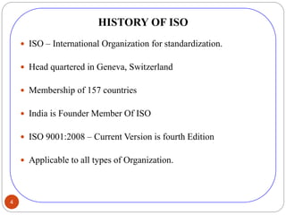 4
HISTORY OF ISO
 ISO – International Organization for standardization.
 Head quartered in Geneva, Switzerland
 Membership of 157 countries
 India is Founder Member Of ISO
 ISO 9001:2008 – Current Version is fourth Edition
 Applicable to all types of Organization.
 