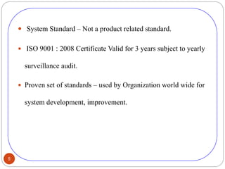 5
 System Standard – Not a product related standard.
 ISO 9001 : 2008 Certificate Valid for 3 years subject to yearly
surveillance audit.
 Proven set of standards – used by Organization world wide for
system development, improvement.
 
