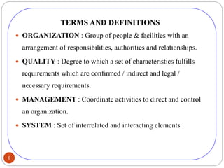 6
TERMS AND DEFINITIONS
 ORGANIZATION : Group of people & facilities with an
arrangement of responsibilities, authorities and relationships.
 QUALITY : Degree to which a set of characteristics fulfills
requirements which are confirmed / indirect and legal /
necessary requirements.
 MANAGEMENT : Coordinate activities to direct and control
an organization.
 SYSTEM : Set of interrelated and interacting elements.
 
