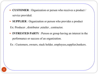 8
 CUSTOMER : Organization or person who receives a product /
service provided.
 SUPPLIER : Organization or person who provides a product
Ex: Producer , distributor ,retailer , contractor.
 INTRESTED PARTY : Person or group having an interest in the
performance or success of an organization.
Ex : Customers, owners, stack holder, employess,supplier,bankers.
 