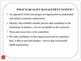 9
WHAT IS QUALITY MANAGEMENT SYSTEM ?
 An approach which encourages an organization to understand
and analyze customer requirement.
 Identify and establish suitable process that contribute to the
realization of product / service acceptable to the customer.
 These processes have to be controlled.
 Provides confidence to the organization and its customers
that, it able to provide product / service that consistently
fulfill requirement.
 