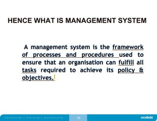 10
HENCE WHAT IS MANAGEMENT SYSTEM
A management system is the framework
of processes and procedures used to
ensure that an organisation can fulfill all
tasks required to achieve its policy &
objectives.[
A management system is the framework
of processes and procedures used to
ensure that an organisation can fulfill all
tasks required to achieve its policy &
objectives.
 