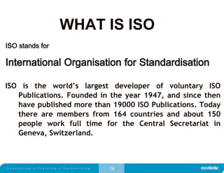 14
WHAT IS ISO
ISO stands for
International Organisation for Standardisation
ISO is the world’s largest developer of voluntary ISO
Publications. Founded in the year 1947, and since then
have published more than 19000 ISO Publications. Today
there are members from 164 countries and about 150
people work full time for the Central Secretariat in
Geneva, Switzerland.
 