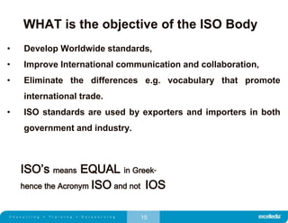 15
WHAT is the objective of the ISO Body
• Develop Worldwide standards,
• Improve International communication and collaboration,
• Eliminate the differences e.g. vocabulary that promote
international trade.
• ISO standards are used by exporters and importers in both
government and industry.
ISO’s means EQUAL in Greek-
hence the Acronym ISO and not IOS
 
