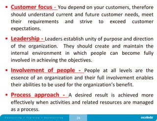 24
• Customer focus - You depend on your customers, therefore
should understand current and future customer needs, meet
their requirements and strive to exceed customer
expectations.
• Leadership - Leaders establish unity of purpose and direction
of the organization. They should create and maintain the
internal environment in which people can become fully
involved in achieving the objectives.
• Involvement of people - People at all levels are the
essence of an organization and their full involvement enables
their abilities to be used for the organization’s benefit.
• Process approach - A desired result is achieved more
effectively when activities and related resources are managed
as a process.
 