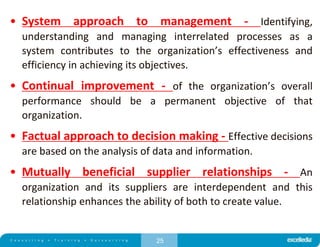 25
• System approach to management - Identifying,
understanding and managing interrelated processes as a
system contributes to the organization’s effectiveness and
efficiency in achieving its objectives.
• Continual improvement - of the organization’s overall
performance should be a permanent objective of that
organization.
• Factual approach to decision making - Effective decisions
are based on the analysis of data and information.
• Mutually beneficial supplier relationships - An
organization and its suppliers are interdependent and this
relationship enhances the ability of both to create value.
 