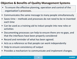 34
Objective & Benefits of Quality Management Systems
• To ensure the effective planning, operation and control of the
organisation’s processes.
• Communicates the same message to many people simultaneously
• Saves time – methods and processes do not need to be re-invented
each time
• Can be used as a training aid to induct people into new roles or
activities
• Documenting processes can help to ensure there are no gaps, and
that the interfaces have been properly considered
• Record and reminder of what has been agreed.
• Acts as a reference so that people can work independently
• Help to ensure consistency of output
• Provides a mechanism to communicate and implement changes.
 