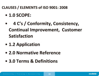 36
CLAUSES / ELEMENTS of ISO 9001: 2008
• 1.0 SCOPE:
• 4 C’s / Conformity, Consistency,
Continual Improvement, Customer
Satisfaction
• 1.2 Application
• 2.0 Normative Reference
• 3.0 Terms & Definitions
 