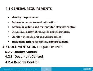 38
4.1 GENERAL REQUIREMENTS
• Identify the processes
• Determine sequence and interaction
• Determine criteria and methods for effective control
• Ensure availability of resources and information
• Monitor, measure and analyse processes
• Implement actions for continual improvement
4.2 DOCUMENTATION REQUIREMENTS
4.2.2 Quality Manual
4.2.3 Document Control
4.2.4 Records Control
 