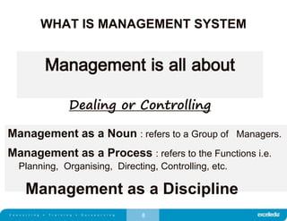 8
WHAT IS MANAGEMENT SYSTEM
Management is all about
Dealing or Controlling
Management as a Noun : refers to a Group of Managers.
Management as a Process : refers to the Functions i.e.
Planning, Organising, Directing, Controlling, etc.
Management as a Discipline
 