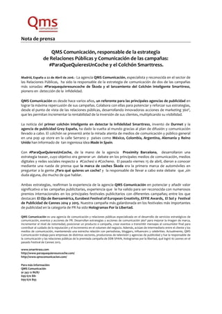 Nota de prensa
QMS Comunicación, responsable de la estrategia
de Relaciones Públicas y Comunicación de las campañas:
#ParaQueQuieresUnCoche y el Colchón Smarttress.
Madrid, España a 22 de Abril de 2016.- La agencia QMS Comunicación, especialista y reconocida en el sector de
las Relaciones Públicas, ha sido la responsable de la estrategia de comunicación de dos de las campañas
más sonadas: #Paraquequieresuncoche de Škoda y el lanzamiento del Colchón inteligente Smarttress,
pionero en detección de la infidelidad.
QMS Comunicación es desde hace varios años, un referente para las principales agencias de publicidad en
lograr la máxima repercusión de sus campañas. Colabora con ellas para potenciar y reforzar sus estrategias,
desde el punto de vista de las relaciones públicas, desarrollando innovadoras acciones de marketing 360º,
que les permitan incrementar la rentabilidad de la inversión de sus clientes, multiplicando su visibilidad.
La noticia del primer colchón inteligente en detectar la infidelidad Smarttress, invento de Durmet y la
agencia de publicidad Grey España, ha dado la vuelta al mundo gracias al plan de difusión y comunicación
llevado a cabo. El colchón se presentó ante la mirada atenta de medios de comunicación y público general
en una pop up store en la calle Serrano y países como México, Colombia, Argentina, Alemania y Reino
Unido han informado de tan ingeniosa idea Made in Spain.
Con #ParaQueQuieresUnCoche, de la mano de la agencia Proximity Barcelona, desarrollaron una
estrategia teaser, cuyo objetivo era generar un debate en los principales medios de comunicación, medios
digitales y redes sociales respecto a #Cochesí o #Cocheno. El pasado viernes 15 de abril, dieron a conocer
mediante una rueda de prensa que la marca de coches Škoda era la primera marca de automóviles en
preguntar a la gente ¿Para qué quieres un coche? y la responsable de llevar a cabo este debate que ,sin
duda alguna, dio mucho de que hablar.
Ambas estrategias, reafirman la experiencia de la agencia QMS Comunicación en potenciar y añadir valor
significativo a las campañas publicitarias, experiencia que le ha valido para ser reconocida con numerosos
premios internacionales en los principales festivales publicitarios con diferentes campañas; entre los que
destacan: El Ojo de Iberoamérica, Eurobest Festival of European Creativity, EFFIE Awards, El Sol y Festival
de Publicidad de Cannes 2014 y 2015. Nuestra campaña más galardonada en los festivales más importantes
de publicidad en la categoría de PR ha sido Hologramas Por la Libertad.
QMS Comunicación es una agencia de comunicación y relaciones públicas especializada en el desarrollo de servicios estratégicos de
comunicación, eventos y acciones de PR. Desarrollan estrategias y acciones de comunicación 360º para mejorar la imagen de marca,
incrementar el nivel de notoriedad, posicionar un producto o campaña, crear eventos o transmitir mensajes al consumidor final para
contribuir al cuidado de la reputación y el incremento en el volumen del negocio. Además, actúan de intermediario entre el cliente y los
medios de comunicación, manteniendo una estrecha relación con periodistas, bloggers, influencers y celebrities. Actualmente, QMS
Comunicación trabaja para empresas de distintos sectores, productoras de televisión y agencias de publicidad y fue la responsable de
la comunicación y las relaciones públicas de la premiada campaña de DDB SPAIN, Hologramas por la libertad, qué logró 16 Leones en el
pasado Festival de Cannes 2015.
www.smarttress.com
http://www.paraquequieresuncoche.com/
http://www.qmscomunicacion.com/
Para más información:
QMS Comunicación
91 343 12 86/87
699 670 881
699 670 893
 