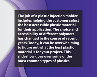 The job of a plastic injection molder
includes helping the customer select
the best accessible plastic material
for their application. The choice and
accessibility of different polymers
has changed in the course of recent
years. Today, it can be overwhelming
to figure out what the best plastic
material is for your project. This
slideshow goes over some of the
most common types of plastics.
 