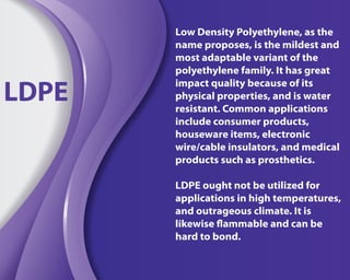 Low Density Polyethylene, as the
name proposes, is the mildest and
most adaptable variant of the
polyethylene family. It has great
impact quality because of its
physical properties, and is water
resistant. Common applications
include consumer products,
houseware items, electronic
wire/cable insulators, and medical
products such as prosthetics.
LDPE ought not be utilized for
applications in high temperatures,
and outrageous climate. It is
likewise flammable and can be
hard to bond.
LDPE
 