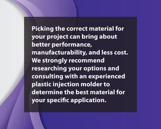 Picking the correct material for
your project can bring about
better performance,
manufacturability, and less cost.
We strongly recommend
researching your options and
consulting with an experienced
plastic injection molder to
determine the best material for
your specific application.
 