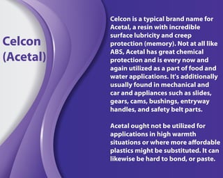 Celcon is a typical brand name for
Acetal, a resin with incredible
surface lubricity and creep
protection (memory). Not at all like
ABS, Acetal has great chemical
protection and is every now and
again utilized as a part of food and
water applications. It's additionally
usually found in mechanical and
car and appliances such as slides,
gears, cams, bushings, entryway
handles, and safety belt parts.
Acetal ought not be utilized for
applications in high warmth
situations or where more affordable
plastics might be substituted. It can
likewise be hard to bond, or paste.
Celcon
(Acetal)
 