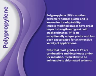 Polypropylene (PP) is another
extremely normal plastic and is
known for its adaptability.
Impact-modified grades have great
impact strength and great cold
crack resistance. PP is an
exceptionally unique plastic and has
been exacerbated for an extensive
variety of applications.
Note that most grades of PP are
combustible and deteriorate under
UV radiation. It can likewise be
vulnerable to chlorinated solvents.
Polypropylene
 
