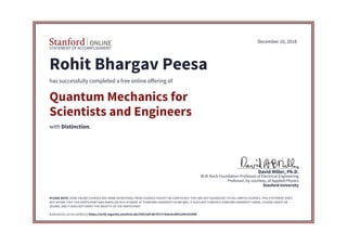 STATEMENT OF ACCOMPLISHMENT
Stanford University
Professor, by courtesy, of Applied Physics
W.M. Keck Foundation Professor of Electrical Engineering
David Miller, Ph.D.
December 10, 2018
Rohit Bhargav Peesa
has successfully completed a free online offering of
Quantum Mechanics for
Scientists and Engineers
with Distinction.
PLEASE NOTE: SOME ONLINE COURSES MAY DRAW ON MATERIAL FROM COURSES TAUGHT ON-CAMPUS BUT THEY ARE NOT EQUIVALENT TO ON-CAMPUS COURSES. THIS STATEMENT DOES
NOT AFFIRM THAT THIS PARTICIPANT WAS ENROLLED AS A STUDENT AT STANFORD UNIVERSITY IN ANY WAY. IT DOES NOT CONFER A STANFORD UNIVERSITY GRADE, COURSE CREDIT OR
DEGREE, AND IT DOES NOT VERIFY THE IDENTITY OF THE PARTICIPANT.
Authenticity can be verified at https://verify.lagunita.stanford.edu/SOA/5afc987457174e6cbcd902249c015998
 