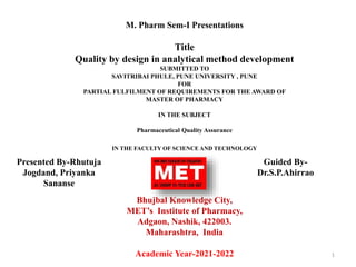 M. Pharm Sem-I Presentations
Title
Quality by design in analytical method development
SUBMITTED TO
SAVITRIBAI PHULE, PUNE UNIVERSITY , PUNE
FOR
PARTIAL FULFILMENT OF REQUIREMENTS FOR THE AWARD OF
MASTER OF PHARMACY
IN THE SUBJECT
Pharmaceutical Quality Assurance
IN THE FACULTY OF SCIENCE AND TECHNOLOGY
Bhujbal Knowledge City,
MET’s Institute of Pharmacy,
Adgaon, Nashik, 422003.
Maharashtra, India
Academic Year-2021-2022 1
Presented By-Rhutuja
Jogdand, Priyanka
Sananse
Guided By-
Dr.S.P.Ahirrao
 