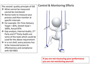 The second quality principle of ISO
 What cannot be measured
cannot be monitored
 Devise tools to measure your
process and then monitor at
specific intervals
 For example: On-Time Delivery
Target = 85%, Stretch Goal =
100%, Actual 87%
 Gap analysis, Internal Audits, 2nd
Party and 3rd Party Audits are
some of the tools which could be
used for the above requirement
 In a nut shell, every process has
to be measured access its
effectiveness and compliance
with ISO 9001
Control & Monitoring Efforts
If you are not measuring your performance
you are not monitoring yourself.
 