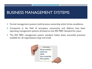 BUSINESS MANAGEMENT SYSTEMS
 Formal management systems instill process ownership which drives excellence.
 Companies in the field of aerospace, automotive and defense have been
operating management systems all based on the ISO 9001 Standard for years.
 The ISO 9001 management system standard makes these successful practices
available for all organizations large and small.
 