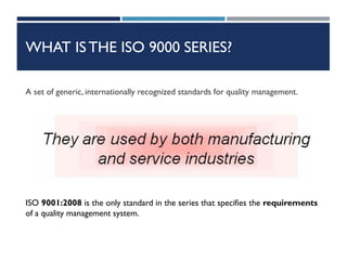 WHAT ISTHE ISO 9000 SERIES?
A set of generic, internationally recognized standards for quality management.
ISO 9001:2008 is the only standard in the series that specifies the requirements
of a quality management system.
 
