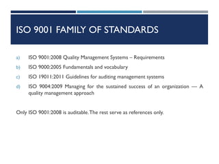 ISO 9001 FAMILY OF STANDARDS
a) ISO 9001:2008 Quality Management Systems – Requirements
b) ISO 9000:2005 Fundamentals and vocabulary
c) ISO 19011:2011 Guidelines for auditing management systems
d) ISO 9004:2009 Managing for the sustained success of an organization — A
quality management approach
Only ISO 9001:2008 is auditable.The rest serve as references only.
 