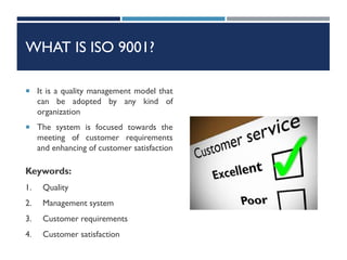 WHAT IS ISO 9001?
 It is a quality management model that
can be adopted by any kind of
organization
 The system is focused towards the
meeting of customer requirements
and enhancing of customer satisfaction
Keywords:
1. Quality
2. Management system
3. Customer requirements
4. Customer satisfaction
 