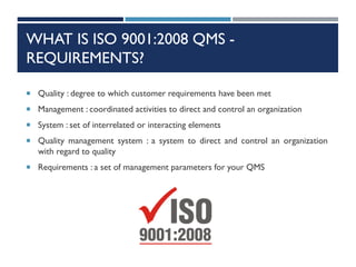 WHAT IS ISO 9001:2008 QMS -
REQUIREMENTS?
 Quality : degree to which customer requirements have been met
 Management : coordinated activities to direct and control an organization
 System : set of interrelated or interacting elements
 Quality management system : a system to direct and control an organization
with regard to quality
 Requirements : a set of management parameters for your QMS
 