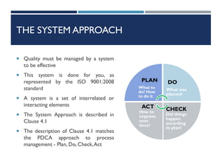 THE SYSTEM APPROACH
 Quality must be managed by a system
to be effective
 This system is done for you, as
represented by the ISO 9001:2008
standard
 A system is a set of interrelated or
interacting elements
 The System Approach is described in
Clause 4.1
 The description of Clause 4.1 matches
the PDCA approach to process
management - Plan, Do, Check,Act
PLAN
What to
do? How
to do it
DO
What was
planned
CHECK
Did things
happen
according
to plan?
ACT
How to
improve
next
time?
 