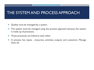 THE SYSTEM AND PROCESS APPROACH
 Quality must be managed by a system.
 The system must be managed using the process approach because the system
is made up of processes.
 These processes are linked to each other.
 A process has inputs , resources, activities, outputs and customers. Manage
them all.
 