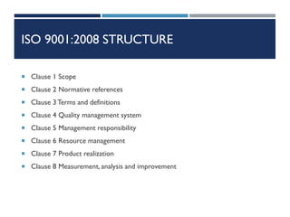 ISO 9001:2008 STRUCTURE
 Clause 1 Scope
 Clause 2 Normative references
 Clause 3 Terms and definitions
 Clause 4 Quality management system
 Clause 5 Management responsibility
 Clause 6 Resource management
 Clause 7 Product realization
 Clause 8 Measurement, analysis and improvement
 