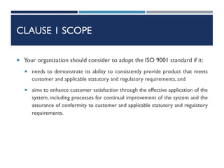 CLAUSE 1 SCOPE
 Your organization should consider to adopt the ISO 9001 standard if it:
 needs to demonstrate its ability to consistently provide product that meets
customer and applicable statutory and regulatory requirements, and
 aims to enhance customer satisfaction through the effective application of the
system, including processes for continual improvement of the system and the
assurance of conformity to customer and applicable statutory and regulatory
requirements.
 