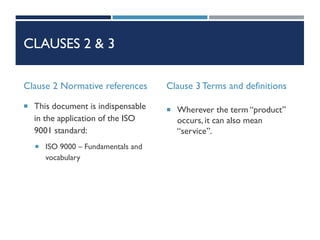 CLAUSES 2 & 3
Clause 2 Normative references
 This document is indispensable
in the application of the ISO
9001 standard:
 ISO 9000 – Fundamentals and
vocabulary
Clause 3 Terms and definitions
 Wherever the term “product”
occurs, it can also mean
“service”.
 
