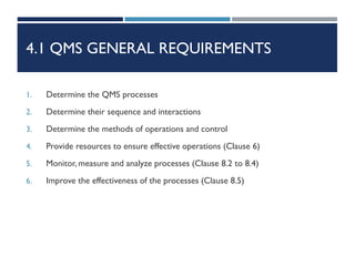 4.1 QMS GENERAL REQUIREMENTS
1. Determine the QMS processes
2. Determine their sequence and interactions
3. Determine the methods of operations and control
4. Provide resources to ensure effective operations (Clause 6)
5. Monitor, measure and analyze processes (Clause 8.2 to 8.4)
6. Improve the effectiveness of the processes (Clause 8.5)
 