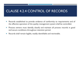 CLAUSE 4.2.4 CONTROL OF RECORDS
 Records established to provide evidence of conformity to requirements and of
the effective operation of the quality management system shall be controlled.
 Process owners must identify, classify and maintain all process records in good
and secure conditions throughout retention period.
 Records shall remain legible, readily identifiable and retrievable.
 