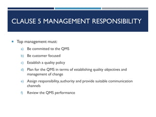 CLAUSE 5 MANAGEMENT RESPONSIBILITY
 Top management must:
a) Be committed to the QMS
b) Be customer focused
c) Establish a quality policy
d) Plan for the QMS in terms of establishing quality objectives and
management of change
e) Assign responsibility, authority and provide suitable communication
channels
f) Review the QMS performance
 