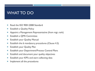 WHAT TO DO
 Read the ISO 9001:2008 Standard
 Establish a Quality Policy
 Appoint a Management Representative (from mgt. rank)
 Establish a QMS Committee
 Establish your Quality Manual
 Establish the 6 mandatory procedures (Clause 4.2)
 Establish your Quality Plan
 Establish your Department/Process Control Plans
 Establish and document your quality objectives
 Establish your KPI’s and start collecting data
 Implement all the procedures
 