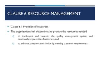 CLAUSE 6 RESOURCE MANAGEMENT
 Clause 6.1 Provision of resources
 The organization shall determine and provide the resources needed
a) to implement and maintain the quality management system and
continually improve its effectiveness, and
b) to enhance customer satisfaction by meeting customer requirements.
 