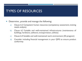 TYPES OF RESOURCES
 Determine , provide and manage the following:
a) Clause 6.2 Competent human resources (competency assessment, training
needs analysis)
b) Clause 6.3 Suitable and well-maintained infrastructures (maintenance of
buildings, hardware, software, transportation, utilities)
c) Clause 6.4 Suitable and well-maintained work environment (5S program)
d) Consider including financial management in your QMS to ensure product
conformity
 
