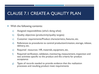 CLAUSE 7.1 CREATE A QUALITY PLAN
 With the following contents:
a) Assigned responsibilities (who’s doing what)
b) Quality objectives (productivity/quality targets)
c) Customer requirements/Product characteristics, features, etc.
d) References to procedures to control production/creation, storage, release,
delivery, etc.
e) Required resources- HR, materials, equipment, etc.
f) Required verification, validation, monitoring, measurement, inspection and
test activities specific to the product and the criteria for product
acceptance
g) Types of records needed to provide evidence that the realization
processes and resulting product meet requirements
 