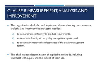 CLAUSE 8 MEASUREMENT,ANALYSIS AND
IMPROVEMENT
 The organization shall plan and implement the monitoring, measurement,
analysis and improvement processes needed:
a) to demonstrate conformity to product requirements,
b) to ensure conformity of the quality management system, and
c) to continually improve the effectiveness of the quality management
system.
 This shall include determination of applicable methods, including
statistical techniques, and the extent of their use.
 
