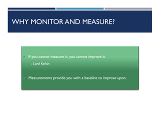 WHY MONITOR AND MEASURE?
 If you cannot measure it, you cannot improve it.
- Lord Kelvin
 Measurements provide you with a baseline to improve upon.
 