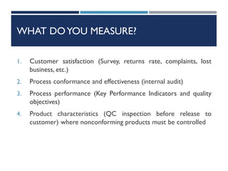 WHAT DOYOU MEASURE?
1. Customer satisfaction (Survey, returns rate, complaints, lost
business, etc.)
2. Process conformance and effectiveness (internal audit)
3. Process performance (Key Performance Indicators and quality
objectives)
4. Product characteristics (QC inspection before release to
customer) where nonconforming products must be controlled
 