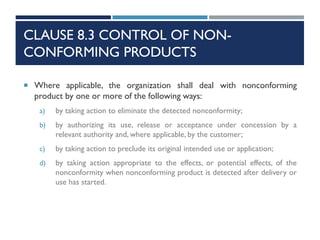 CLAUSE 8.3 CONTROL OF NON-
CONFORMING PRODUCTS
 Where applicable, the organization shall deal with nonconforming
product by one or more of the following ways:
a) by taking action to eliminate the detected nonconformity;
b) by authorizing its use, release or acceptance under concession by a
relevant authority and, where applicable, by the customer;
c) by taking action to preclude its original intended use or application;
d) by taking action appropriate to the effects, or potential effects, of the
nonconformity when nonconforming product is detected after delivery or
use has started.
 