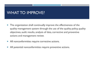 WHAT TO IMPROVE?
 The organization shall continually improve the effectiveness of the
quality management system through the use of the quality policy, quality
objectives, audit results, analysis of data, corrective and preventive
actions and management review.
 All nonconformities require corrective actions.
 All potential nonconformities require preventive actions.
 