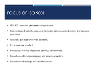 FOCUS OF ISO 9001
 ISO 9001 controls processes, not products.
 It is concerned with the way an organization carries out its business and controls
processes.
 It is not a product or service standard.
 It s a process standard.
 Processes are what affects final products and services.
 It can be used by manufacturers and service providers.
 It can be used by large and small businesses.
 